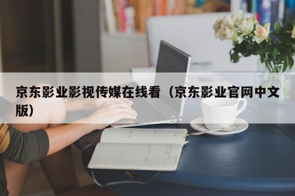 京东影业影视传媒在线看(京东影业官网中文版)