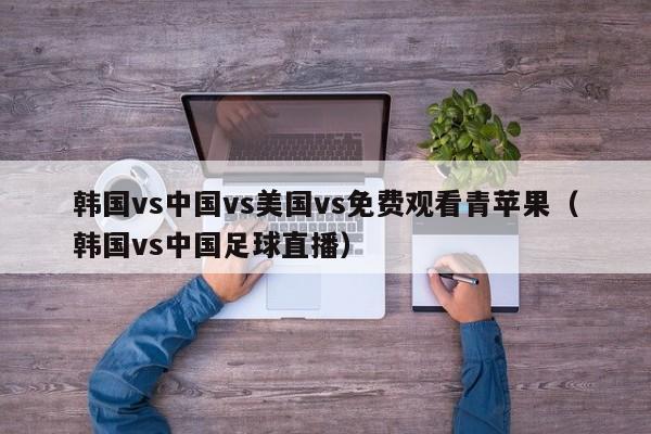 韩国vs中国vs美国vs免费观看青苹果(韩国vs中国足球直播)