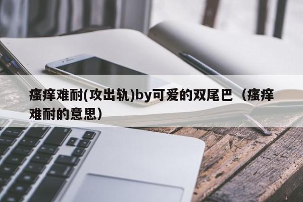 瘙痒难耐(攻出轨)by可爱的双尾巴(瘙痒难耐的意思)