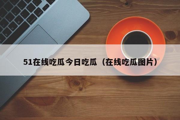 51在线吃瓜今日吃瓜(在线吃瓜图片)