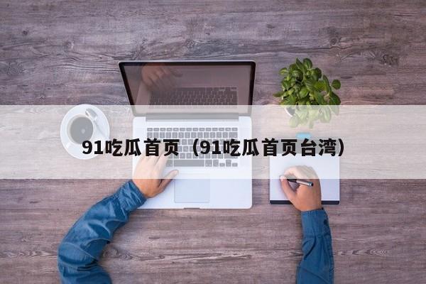 91吃瓜首页(91吃瓜首页台湾)