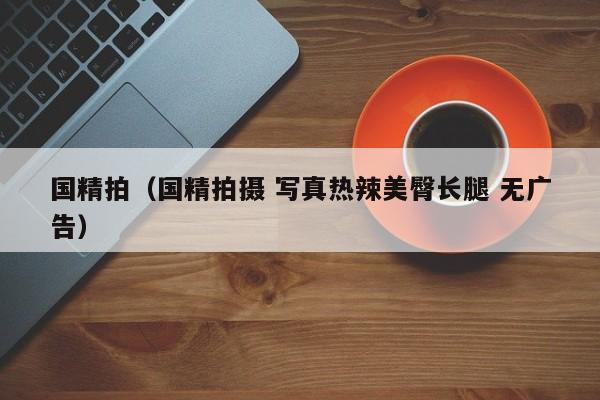 国精拍(国精拍摄 写真热辣美臀长腿 无广告)