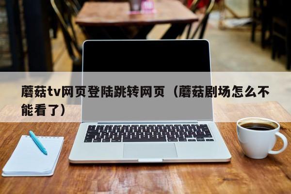 蘑菇tv网页登陆跳转网页(蘑菇剧场怎么不能看了)