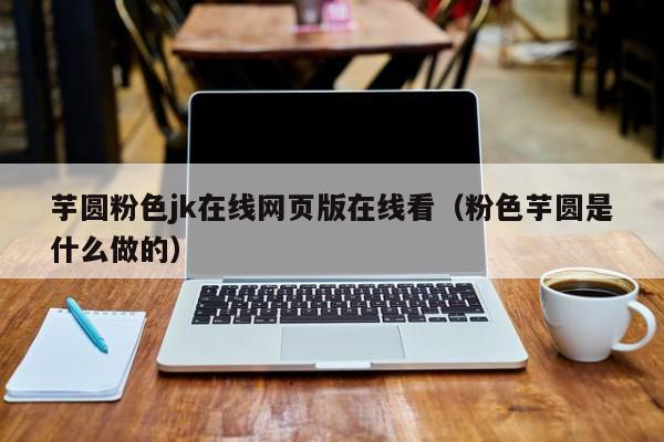 芋圆粉色jk在线网页版在线看(粉色芋圆是什么做的)