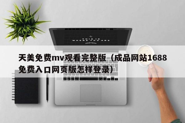 天美免费mv观看完整版(成品网站1688免费入口网页版怎样登录)