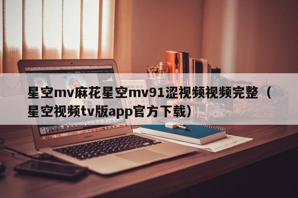 星空mv麻花星空mv91涩视频视频完整(星空视频tv版app官方下载)