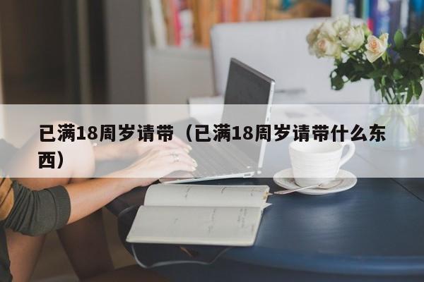 已满18周岁请带(已满18周岁请带什么东西)
