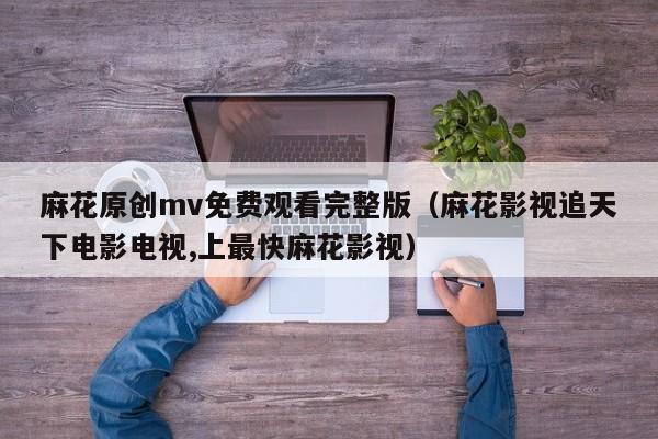 麻花原创mv免费观看完整版(麻花影视追天下电影电视,上最快麻花影视)
