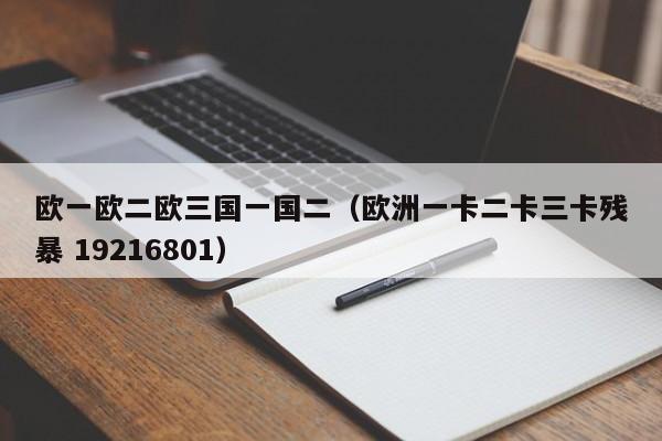 欧一欧二欧三国一国二(欧洲一卡二卡三卡残暴 19216801)