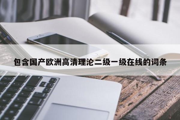 包含国产欧洲高清理沦二级一级在线的词条